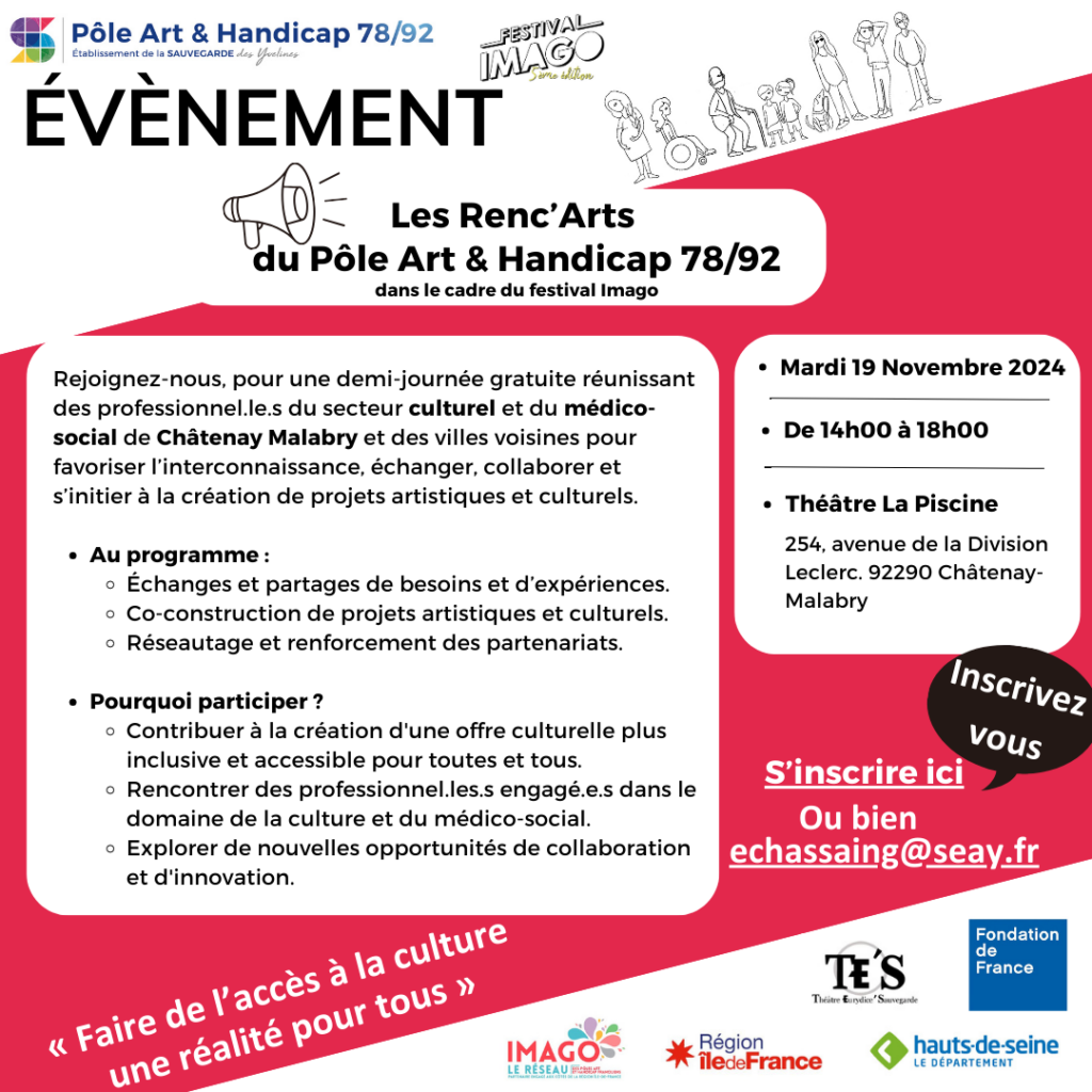 Affiche de communication sur l'évènement : Les Renc’Arts du Pôle Art & Handicap 78/92. Rejoignez-nous pour une demi-journée gratuite d'atelier interprofessionnel unique, réunissant des acteurs culturels et médicosociaux de Chatenay Malabry et les villes voisines pour échanger, collaborer et s’initier à la création de projets culturels. Au programme : Échanges et partages de besoins et d’expériences. Initiation à la création de projets innovants et inclusifs à travers la création de projets artistiques fictifs. Réseautage et renforcement des partenariats. Pourquoi participer ? Contribuer à la création d'une culture plus inclusive et accessible pour tous. Rencontrer des professionnels engagés dans le domaine de la culture et du médicosocial. Explorer de nouvelles opportunités de collaboration et d'innovation. L'événement aura lieu le 19 novembre 2024 de 14h à 18h au théâtre la Piscine. 254 Avenue de la division Leclerc, 92290 Châtenay Malabry. Pour vous inscrire envoyez un mail à l'adresse suivante : echassaing@seay.fr ou bien appelez le 0677356716